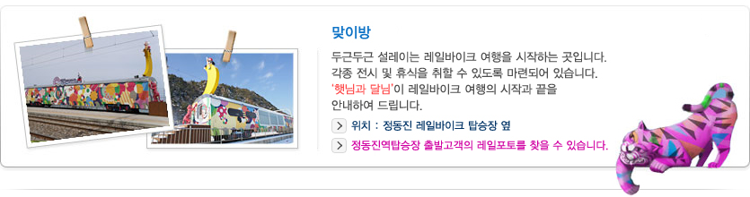 맞이방
    두근두근 설레이는 레일바이크 여행을 시작하는 곳입니다. 각종 전시 및 휴식을 취할 수 있도록 마련되어 있습니다. '햇님과 달님'이 레일바이크 여행의 시작과 끝을 안내하여 드립니다.